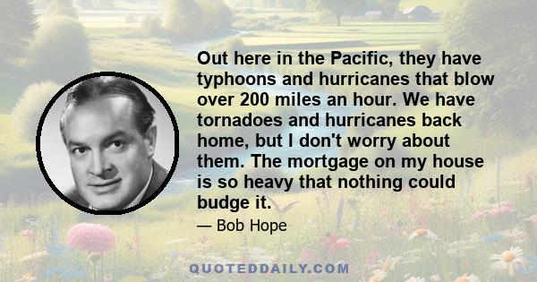 Out here in the Pacific, they have typhoons and hurricanes that blow over 200 miles an hour. We have tornadoes and hurricanes back home, but I don't worry about them. The mortgage on my house is so heavy that nothing