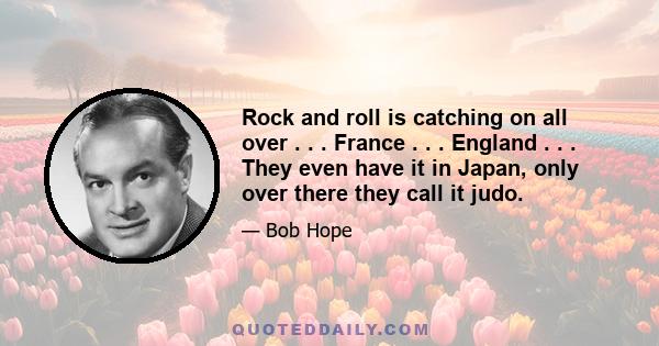 Rock and roll is catching on all over . . . France . . . England . . . They even have it in Japan, only over there they call it judo.