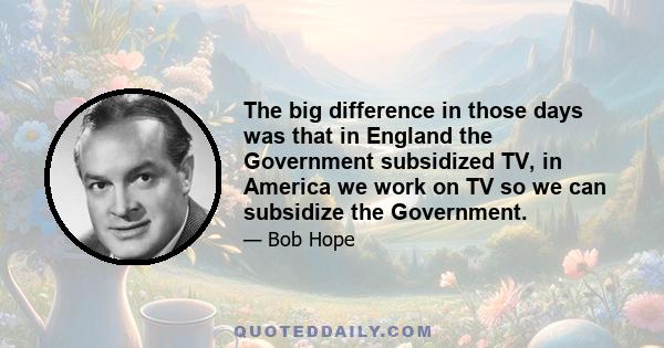 The big difference in those days was that in England the Government subsidized TV, in America we work on TV so we can subsidize the Government.