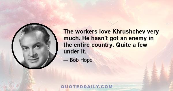 The workers love Khrushchev very much. He hasn't got an enemy in the entire country. Quite a few under it.