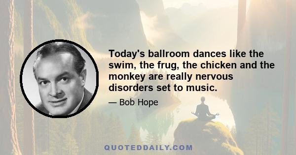 Today's ballroom dances like the swim, the frug, the chicken and the monkey are really nervous disorders set to music.