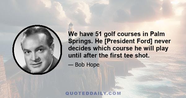 We have 51 golf courses in Palm Springs. He [President Ford] never decides which course he will play until after the first tee shot.