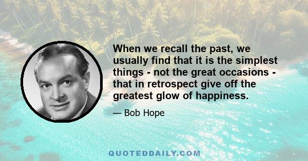 When we recall the past, we usually find that it is the simplest things - not the great occasions - that in retrospect give off the greatest glow of happiness.