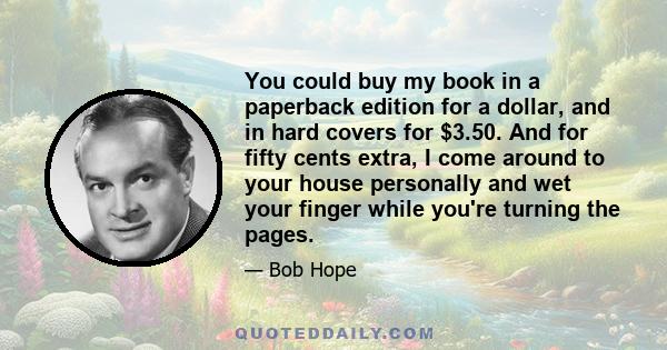 You could buy my book in a paperback edition for a dollar, and in hard covers for $3.50. And for fifty cents extra, I come around to your house personally and wet your finger while you're turning the pages.