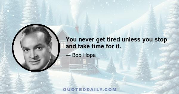 You never get tired unless you stop and take time for it.