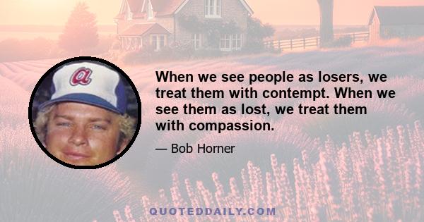 When we see people as losers, we treat them with contempt. When we see them as lost, we treat them with compassion.