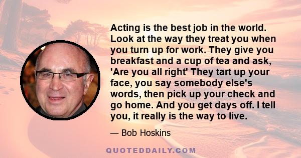 Acting is the best job in the world. Look at the way they treat you when you turn up for work. They give you breakfast and a cup of tea and ask, 'Are you all right' They tart up your face, you say somebody else's words, 