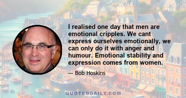 I realised one day that men are emotional cripples. We cant express ourselves emotionally, we can only do it with anger and humour. Emotional stability and expression comes from women.