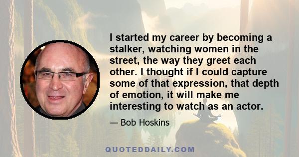 I started my career by becoming a stalker, watching women in the street, the way they greet each other. I thought if I could capture some of that expression, that depth of emotion, it will make me interesting to watch