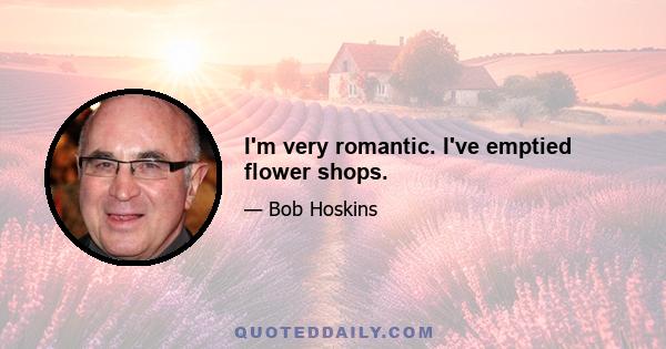 I'm very romantic. I've emptied flower shops.