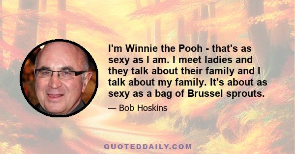 I'm Winnie the Pooh - that's as sexy as I am. I meet ladies and they talk about their family and I talk about my family. It's about as sexy as a bag of Brussel sprouts.