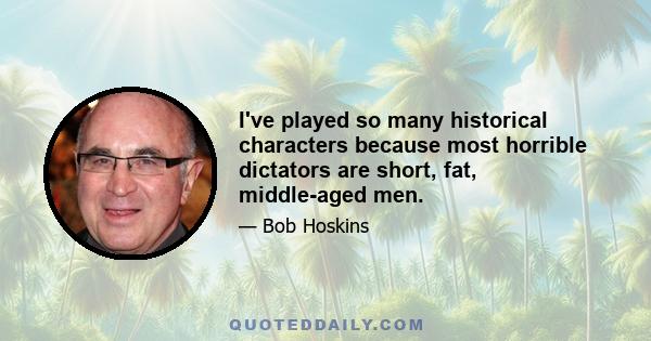 I've played so many historical characters because most horrible dictators are short, fat, middle-aged men.