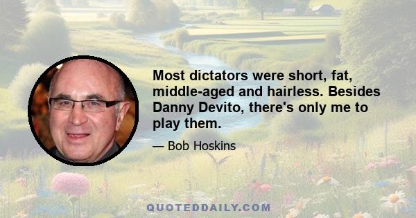 Most dictators were short, fat, middle-aged and hairless. Besides Danny Devito, there's only me to play them.