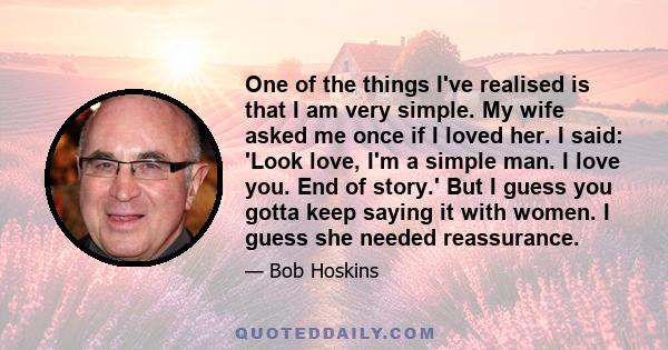 One of the things I've realised is that I am very simple. My wife asked me once if I loved her. I said: 'Look love, I'm a simple man. I love you. End of story.' But I guess you gotta keep saying it with women. I guess