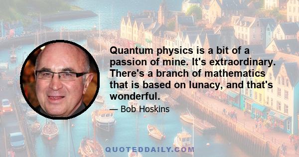 Quantum physics is a bit of a passion of mine. It's extraordinary. There's a branch of mathematics that is based on lunacy, and that's wonderful.