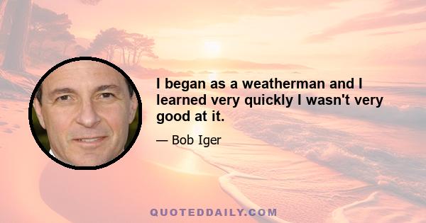 I began as a weatherman and I learned very quickly I wasn't very good at it.