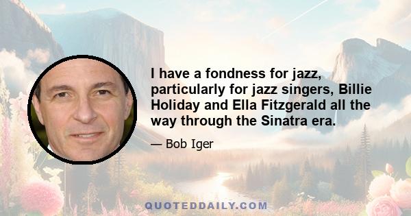 I have a fondness for jazz, particularly for jazz singers, Billie Holiday and Ella Fitzgerald all the way through the Sinatra era.