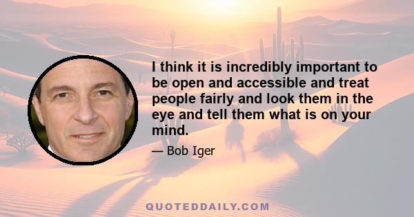 I think it is incredibly important to be open and accessible and treat people fairly and look them in the eye and tell them what is on your mind.