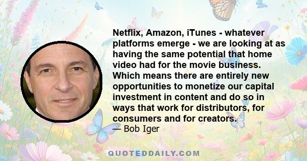 Netflix, Amazon, iTunes - whatever platforms emerge - we are looking at as having the same potential that home video had for the movie business. Which means there are entirely new opportunities to monetize our capital