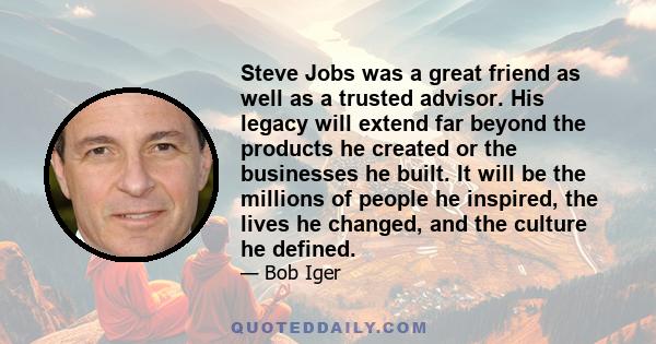 Steve Jobs was a great friend as well as a trusted advisor. His legacy will extend far beyond the products he created or the businesses he built. It will be the millions of people he inspired, the lives he changed, and