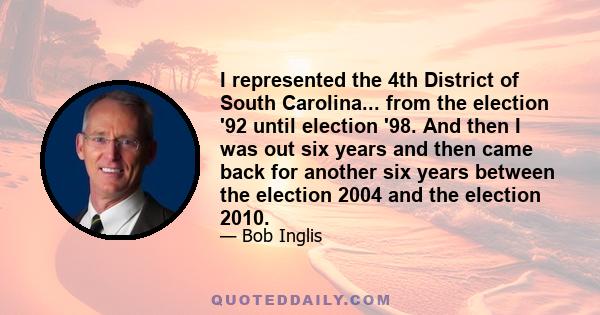 I represented the 4th District of South Carolina... from the election '92 until election '98. And then I was out six years and then came back for another six years between the election 2004 and the election 2010.