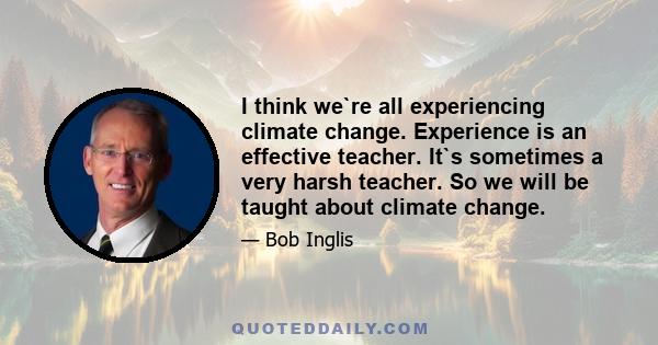 I think we`re all experiencing climate change. Experience is an effective teacher. It`s sometimes a very harsh teacher. So we will be taught about climate change.