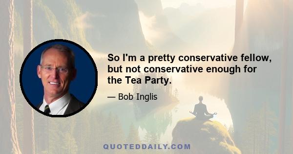 So I'm a pretty conservative fellow, but not conservative enough for the Tea Party.