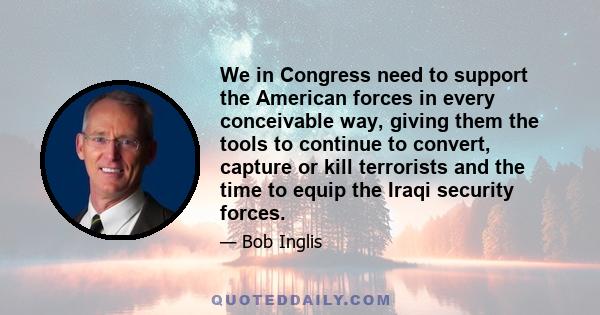 We in Congress need to support the American forces in every conceivable way, giving them the tools to continue to convert, capture or kill terrorists and the time to equip the Iraqi security forces.