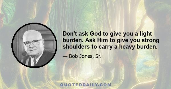 Don't ask God to give you a light burden. Ask Him to give you strong shoulders to carry a heavy burden.