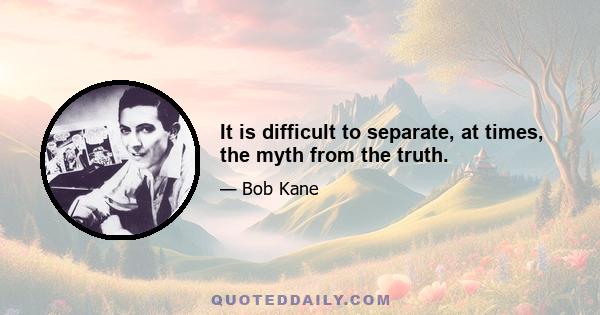 It is difficult to separate, at times, the myth from the truth.