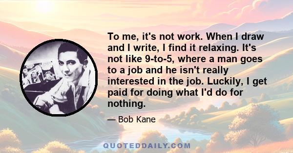 To me, it's not work. When I draw and I write, I find it relaxing. It's not like 9-to-5, where a man goes to a job and he isn't really interested in the job. Luckily, I get paid for doing what I'd do for nothing.