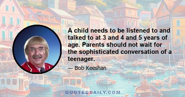 A child needs to be listened to and talked to at 3 and 4 and 5 years of age. Parents should not wait for the sophisticated conversation of a teenager.