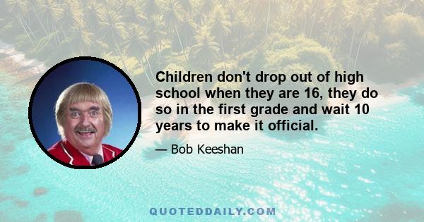 Children don't drop out of high school when they are 16, they do so in the first grade and wait 10 years to make it official.