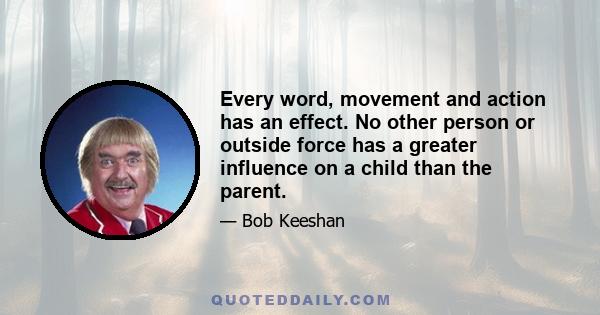 Every word, movement and action has an effect. No other person or outside force has a greater influence on a child than the parent.