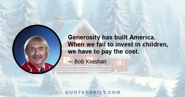 Generosity has built America. When we fail to invest in children, we have to pay the cost.