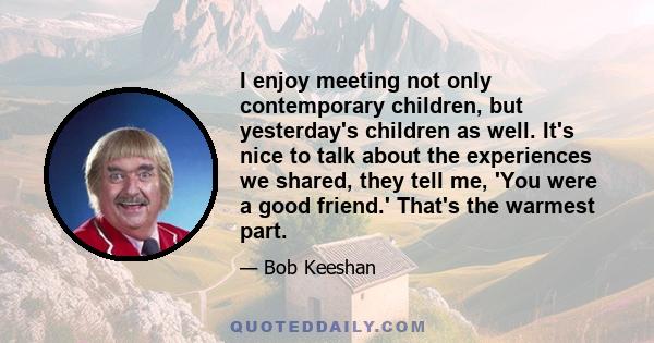 I enjoy meeting not only contemporary children, but yesterday's children as well. It's nice to talk about the experiences we shared, they tell me, 'You were a good friend.' That's the warmest part.