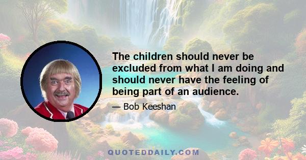 The children should never be excluded from what I am doing and should never have the feeling of being part of an audience.