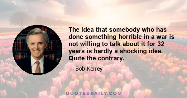 The idea that somebody who has done something horrible in a war is not willing to talk about it for 32 years is hardly a shocking idea. Quite the contrary.