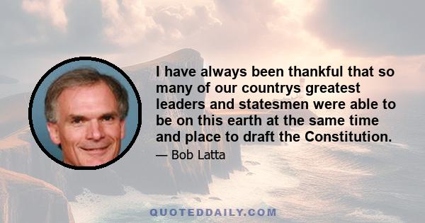 I have always been thankful that so many of our countrys greatest leaders and statesmen were able to be on this earth at the same time and place to draft the Constitution.