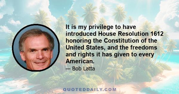 It is my privilege to have introduced House Resolution 1612 honoring the Constitution of the United States, and the freedoms and rights it has given to every American.