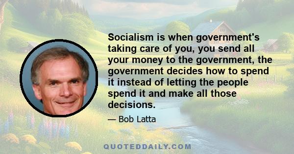 Socialism is when government's taking care of you, you send all your money to the government, the government decides how to spend it instead of letting the people spend it and make all those decisions.