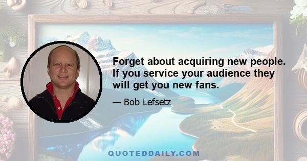 Forget about acquiring new people. If you service your audience they will get you new fans.