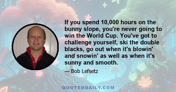 If you spend 10,000 hours on the bunny slope, you're never going to win the World Cup. You've got to challenge yourself, ski the double blacks, go out when it's blowin' and snowin' as well as when it's sunny and smooth.