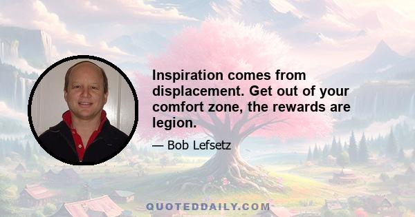 Inspiration comes from displacement. Get out of your comfort zone, the rewards are legion.