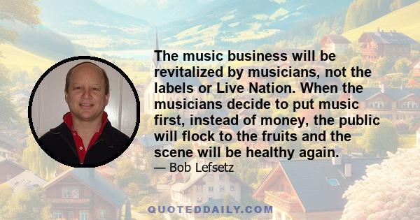 The music business will be revitalized by musicians, not the labels or Live Nation. When the musicians decide to put music first, instead of money, the public will flock to the fruits and the scene will be healthy again.