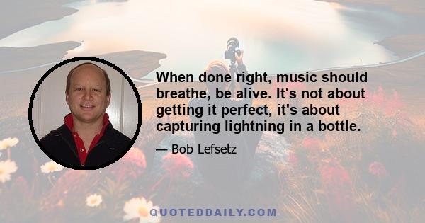 When done right, music should breathe, be alive. It's not about getting it perfect, it's about capturing lightning in a bottle.