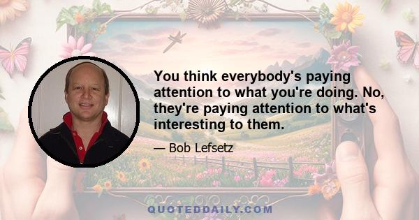 You think everybody's paying attention to what you're doing. No, they're paying attention to what's interesting to them.