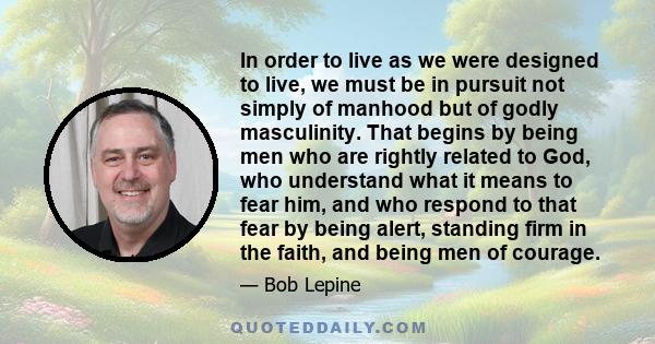 In order to live as we were designed to live, we must be in pursuit not simply of manhood but of godly masculinity. That begins by being men who are rightly related to God, who understand what it means to fear him, and