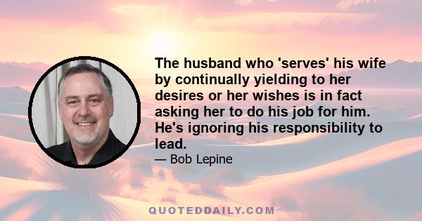 The husband who 'serves' his wife by continually yielding to her desires or her wishes is in fact asking her to do his job for him. He's ignoring his responsibility to lead.