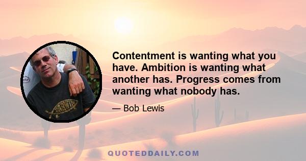 Contentment is wanting what you have. Ambition is wanting what another has. Progress comes from wanting what nobody has.